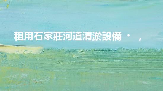 租用石家莊河道清淤設備，輕松解決河道難題！